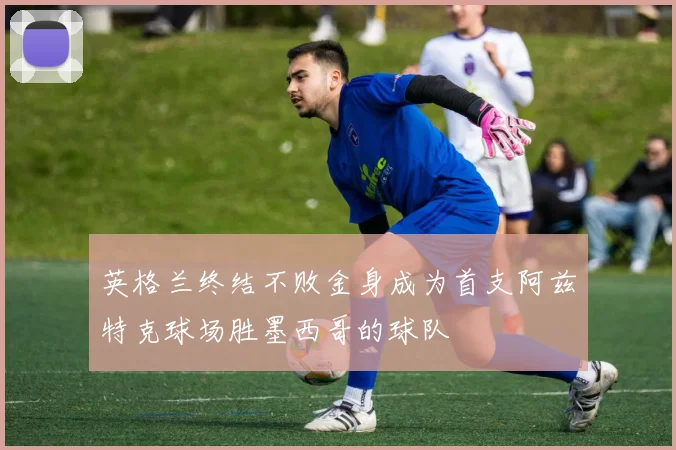 英格兰终结不败金身成为首支阿兹特克球场胜墨西哥的球队