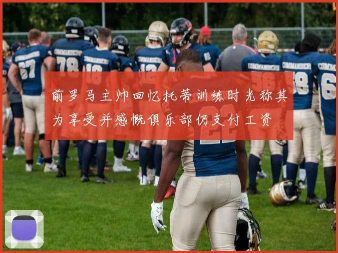 前罗马主帅回忆托蒂训练时光称其为享受并感慨俱乐部仍支付工资