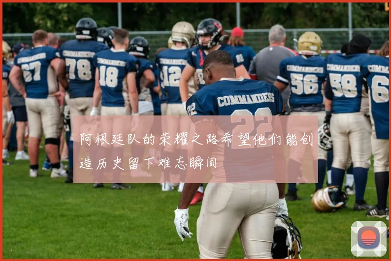 阿根廷队的荣耀之路希望他们能创造历史留下难忘瞬间
