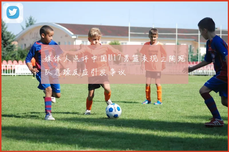 媒体人点评中国U17男篮表现立陶宛队急躁反应引发争议