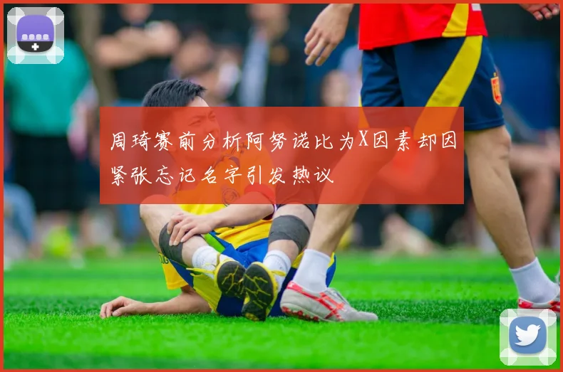 周琦赛前分析阿努诺比为X因素却因紧张忘记名字引发热议