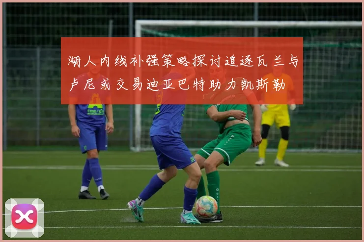 湖人内线补强策略探讨追逐瓦兰与卢尼或交易迪亚巴特助力凯斯勒