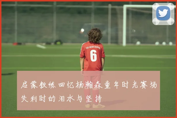启蒙教练回忆杨瀚森童年时光赛场失利时的泪水与坚持