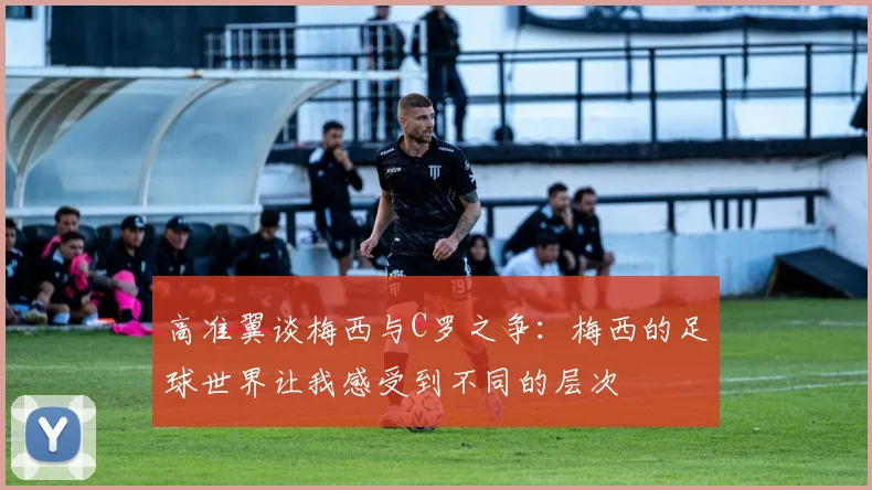 高准翼谈梅西与C罗之争：梅西的足球世界让我感受到不同的层次
