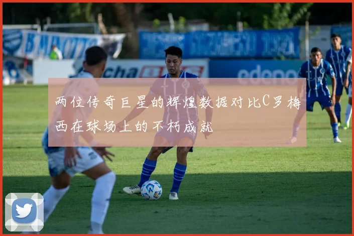 两位传奇巨星的辉煌数据对比C罗梅西在球场上的不朽成就