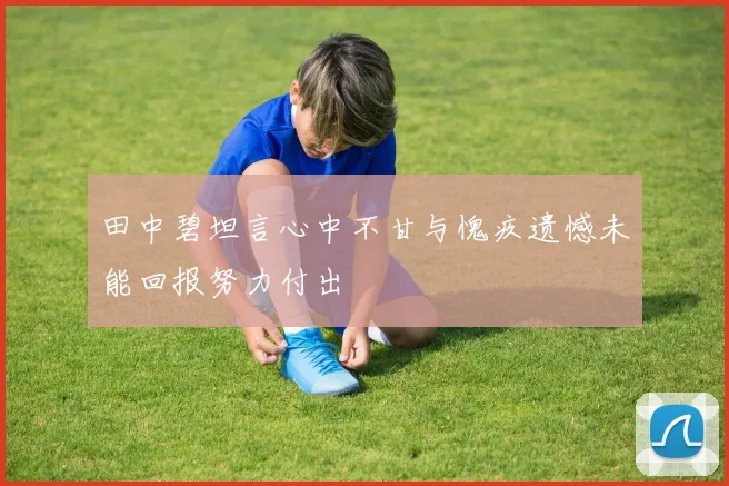 田中碧坦言心中不甘与愧疚遗憾未能回报努力付出