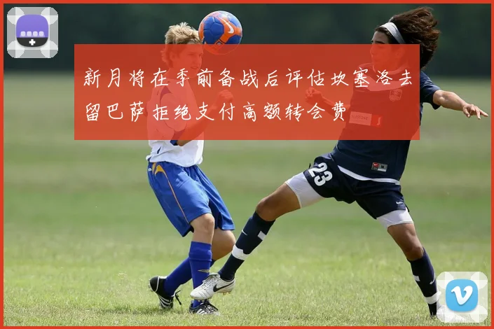 新月将在季前备战后评估坎塞洛去留巴萨拒绝支付高额转会费