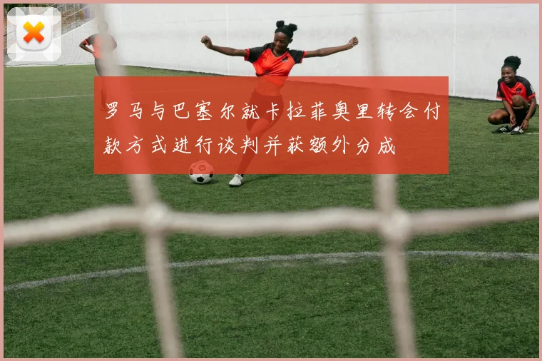 罗马与巴塞尔就卡拉菲奥里转会付款方式进行谈判并获额外分成