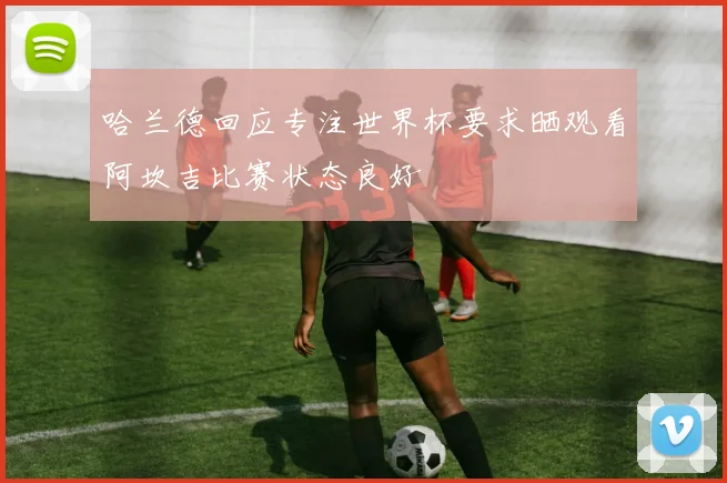 哈兰德回应专注世界杯要求晒观看阿坎吉比赛状态良好