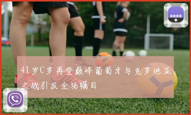 41岁C罗再登巅峰葡萄牙与克罗地亚之战引发全场瞩目