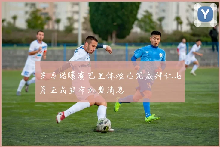 罗马诺曝赛巴里体检已完成拜仁七月正式宣布加盟消息