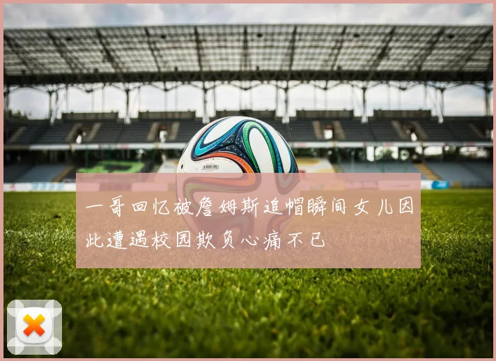 一哥回忆被詹姆斯追帽瞬间女儿因此遭遇校园欺负心痛不已